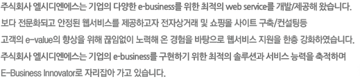 내친구네트웍스는 기업의 다양한 e-business를 위한 최적의 web service를 개발/제공해 왔습니다.보다 전문화되고 안정된 웹서비스를 제공하고자 전자상거래 및 쇼핑몰 사이트 구축/컨설팅등고객의 e-value의 향상을 위해 끊임없이 노력해 온 경험을 바탕으로 웹서비스 지원을 한층 강화하였습니다.내친구네트웍스는 기업의 E-Business를 구현하기 위한 최적의 솔루션과 서비스 능력을 축적하며 E-Business Innovator로 자리잡아 가고 있습니다.